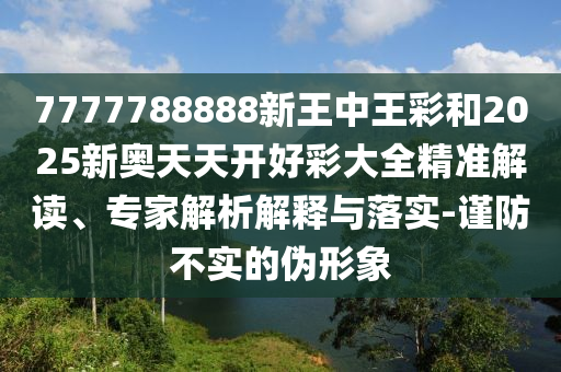 7777788888新王中王彩和2025新奧天天開好彩大全精準解讀、專家解析解釋與落實-謹防不實的偽形象